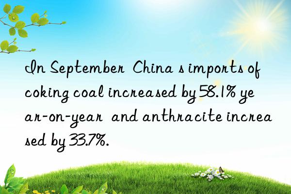in september  china s imports of coking coal increased by 58.1% year-on-year  and anthracite increased by 33.7%.