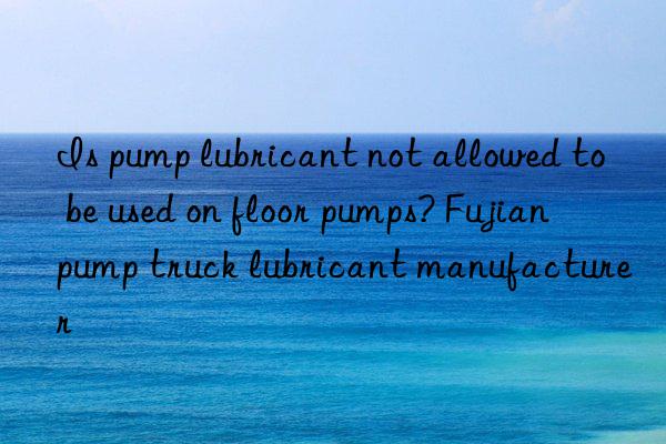 is pump lubricant not allowed to be used on floor pumps? fujian pump truck lubricant manufacturer