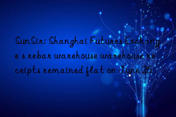 sunsir: shanghai futures exchange s rebar warehouse warehouse receipts remained flat on june 26