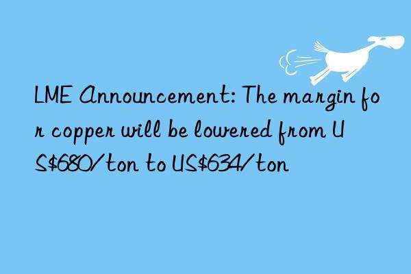 lme announcement: the margin for copper will be lowered from us$680/ton to us$634/ton