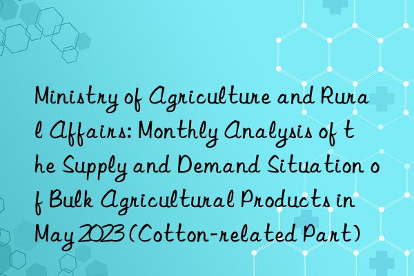ministry of agriculture and rural affairs: monthly analysis of the supply and demand situation of bulk agricultural products in may 2023 (cotton-related part)
