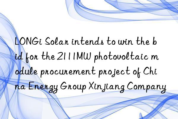longi solar intends to win the bid for the 2111mw photovoltaic module procurement project of china energy group xinjiang company