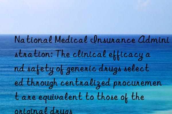 national medical insurance administration: the clinical efficacy and safety of generic drugs selected through centralized procurement are equivalent to those of the original drugs