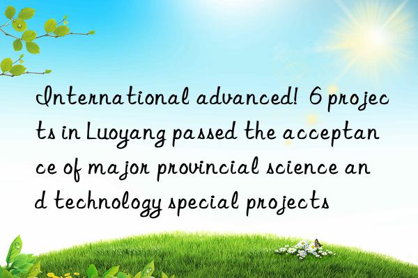 international advanced!  6 projects in luoyang passed the acceptance of major provincial science and technology special projects
