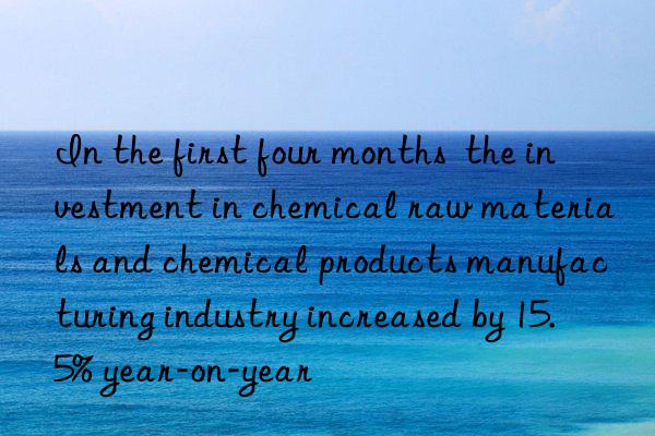 in the first four months  the investment in chemical raw materials and chemical products manufacturing industry increased by 15.5% year-on-year