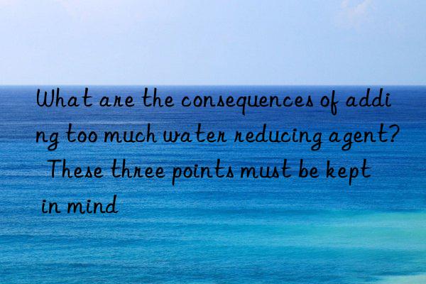 what are the consequences of adding too much water reducing agent?  these three points must be kept in mind