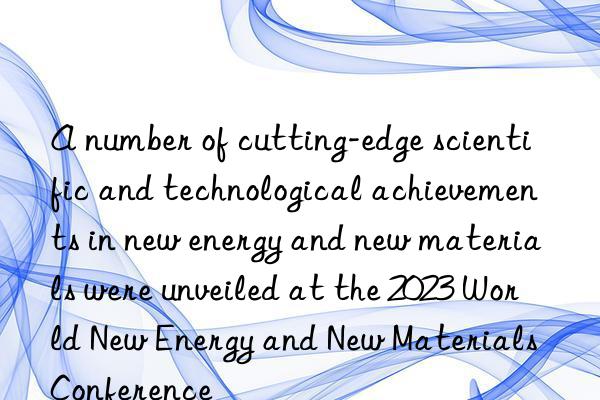 a number of cutting-edge scientific and technological achievements in new energy and new materials were unveiled at the 2023 world new energy and new materials conference
