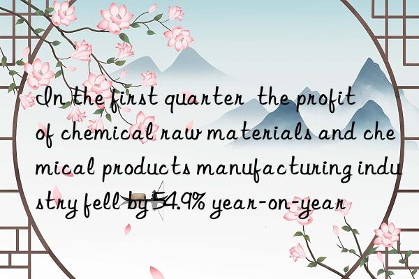 in the first quarter  the profit of chemical raw materials and chemical products manufacturing industry fell by 54.9% year-on-year