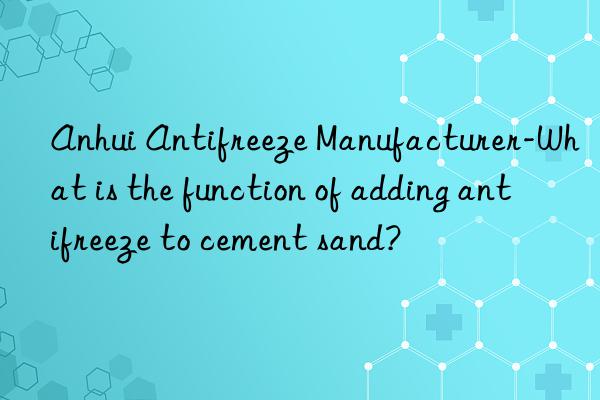 anhui antifreeze manufacturer-what is the function of adding antifreeze to cement sand?