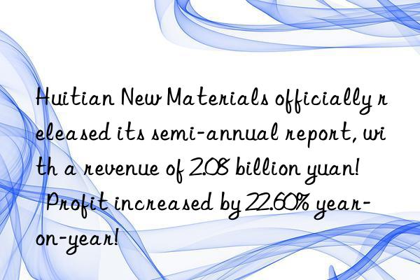 huitian new materials officially released its semi-annual report, with a revenue of 2.08 billion yuan!  profit increased by 22.60% year-on-year!