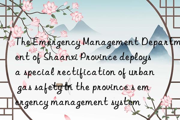the emergency management department of shaanxi province deploys a special rectification of urban gas safety in the province s emergency management system