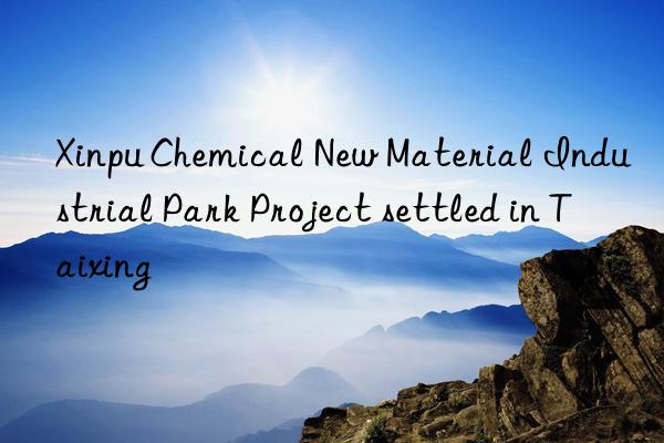 xinpu chemical new material industrial park project settled in taixing