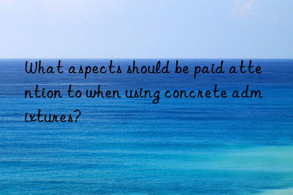 what aspects should be paid attention to when using concrete admixtures?