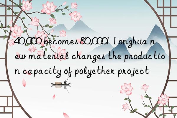 40,000 becomes 80,000!  longhua new material changes the production capacity of polyether project