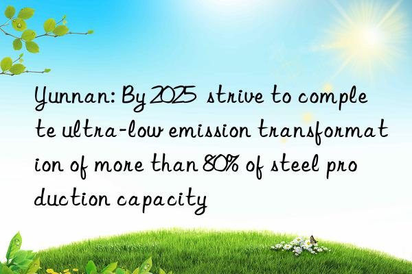 yunnan: by 2025 strive to complete ultra-low emission transformation of more than 80% of steel production capacity