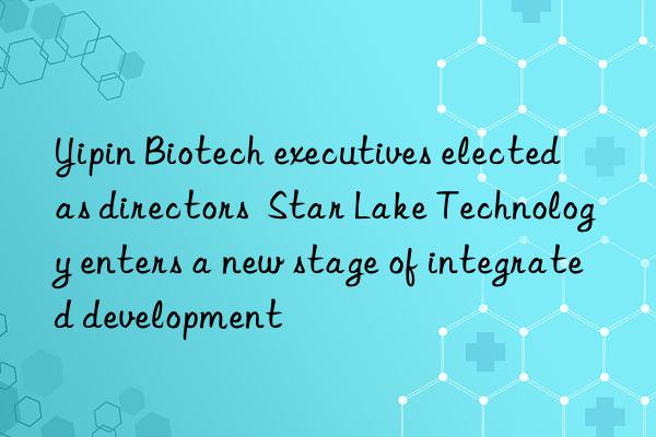 yipin biotech executives elected as directors  star lake technology enters a new stage of integrated development