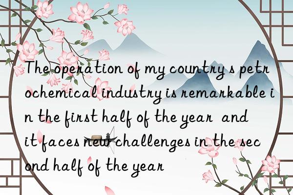 the operation of my country s petrochemical industry is remarkable in the first half of the year  and it faces new challenges in the second half of the year