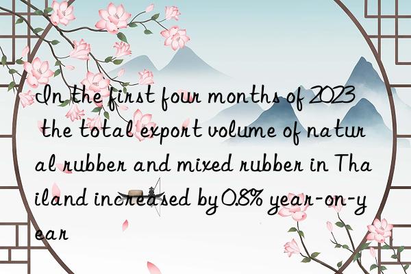 in the first four months of 2023  the total export volume of natural rubber and mixed rubber in thailand increased by 0.8% year-on-year