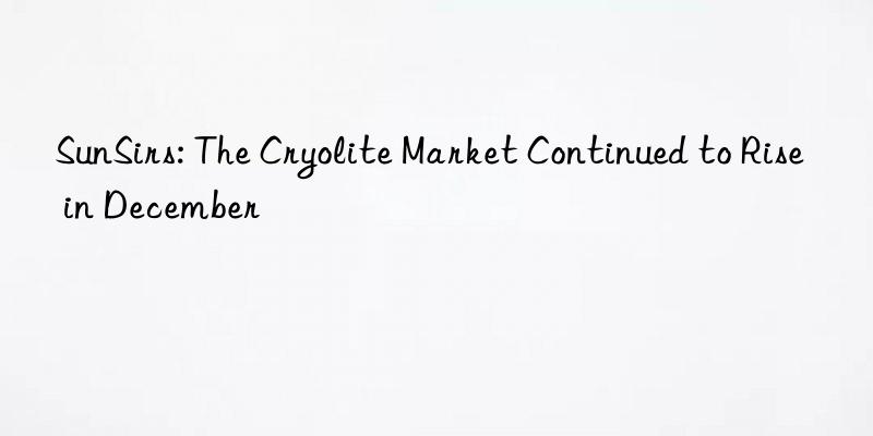 sunsirs: the cryolite market continued to rise in december