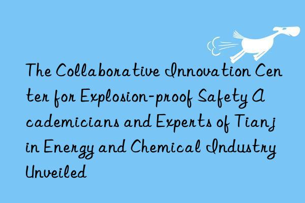 the collaborative innovation center for explosion-proof safety academicians and experts of tianjin energy and chemical industry unveiled