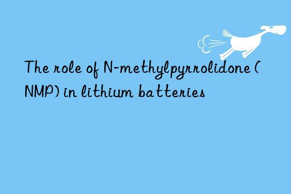 the role of n-methylpyrrolidone (nmp) in lithium batteries