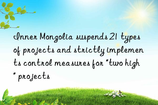 inner mongolia suspends 21 types of projects and strictly implements control measures for "two high" projects