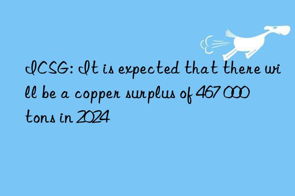 icsg: it is expected that there will be a copper surplus of 467 000 tons in 2024
