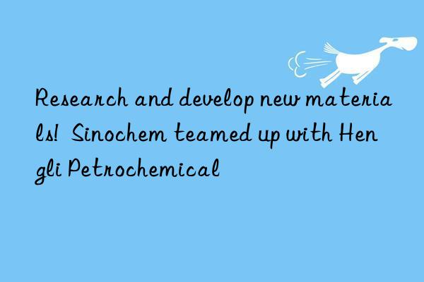 research and develop new materials!  sinochem teamed up with hengli petrochemical