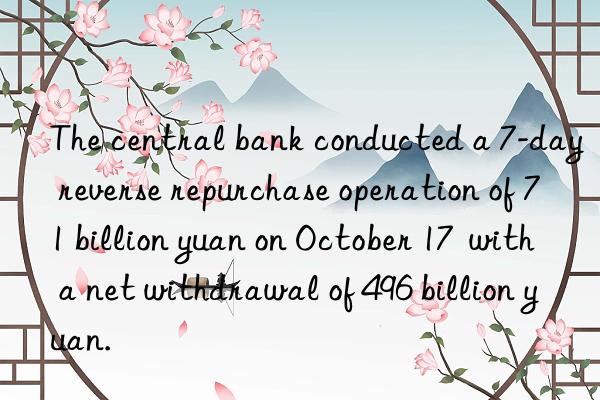the central bank conducted a 7-day reverse repurchase operation of 71 billion yuan on october 17 with a net withdrawal of 496 billion yuan.