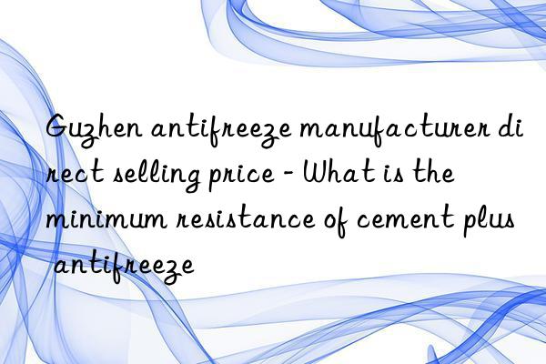 guzhen antifreeze manufacturer direct selling price - what is the minimum resistance of cement plus antifreeze