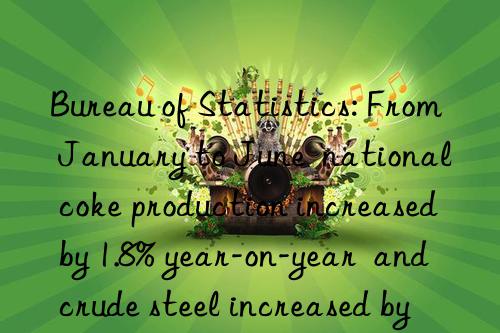 bureau of statistics: from january to june  national coke production increased by 1.8% year-on-year  and crude steel increased by 1.3%