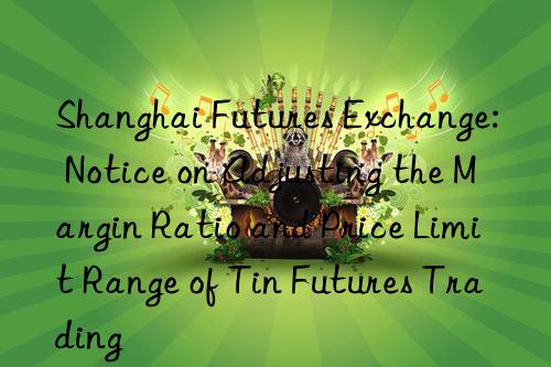 shanghai futures exchange: notice on adjusting the margin ratio and price limit range of tin futures trading