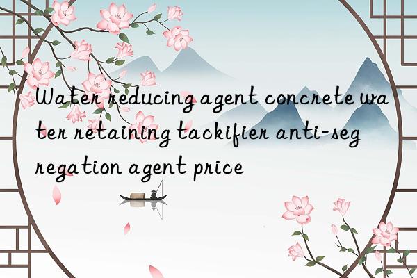 water reducing agent concrete water retaining tackifier anti-segregation agent price