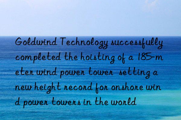 goldwind technology successfully completed the hoisting of a 185-meter wind power tower  setting a new height record for onshore wind power towers in the world