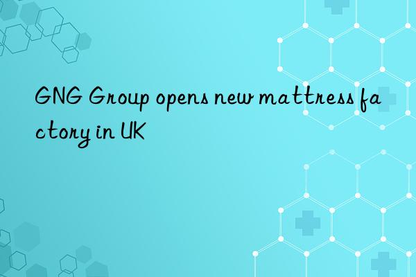 gng group opens new mattress factory in uk