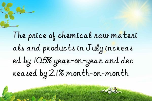 the price of chemical raw materials and products in july increased by 10.6% year-on-year and decreased by 2.1% month-on-month