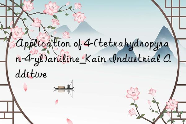 application of 4-(tetrahydropyran-4-yl)aniline_kain industrial additive