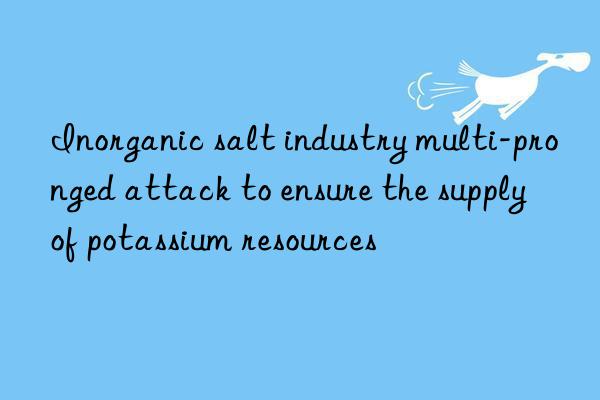 inorganic salt industry multi-pronged attack to ensure the supply of potassium resources