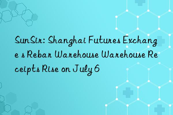 sunsir: shanghai futures exchange s rebar warehouse warehouse receipts rise on july 6