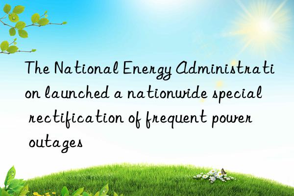 the national energy administration launched a nationwide special rectification of frequent power outages