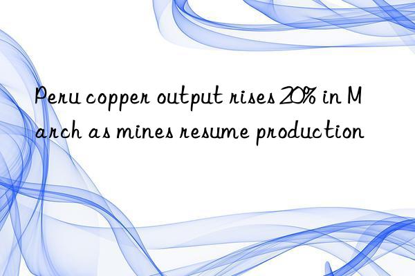 peru copper output rises 20% in march as mines resume production
