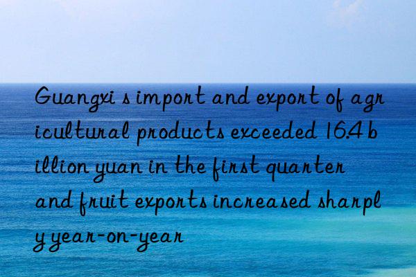 guangxi s import and export of agricultural products exceeded 16.4 billion yuan in the first quarter  and fruit exports increased sharply year-on-year