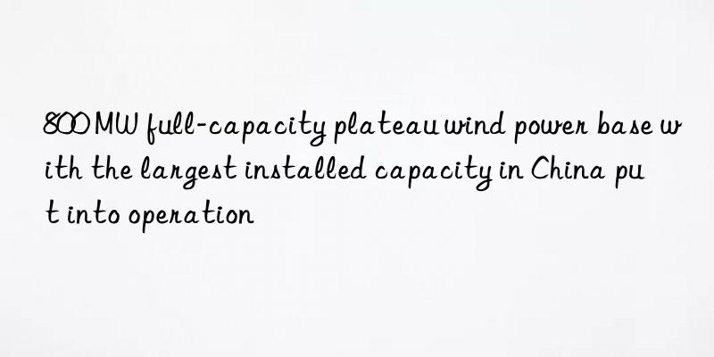 800 mw full-capacity plateau wind power base with the largest installed capacity in china put into operation