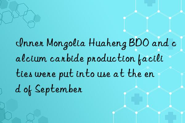 inner mongolia huaheng bdo and calcium carbide production facilities were put into use at the end of september