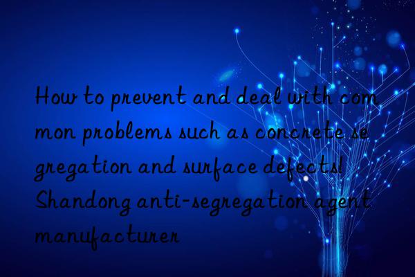how to prevent and deal with common problems such as concrete segregation and surface defects!  shandong anti-segregation agent manufacturer