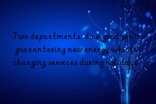 two departments: do a good job in guaranteeing new energy vehicle charging services during holidays