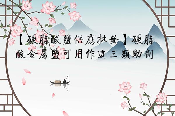 【硬脂酸盐供应批发】硬脂酸金属盐可用作这三类助剂