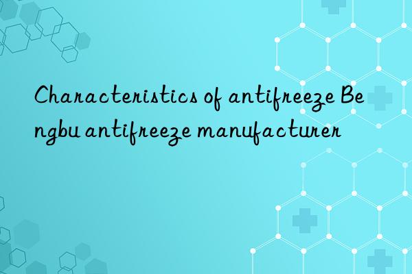characteristics of antifreeze bengbu antifreeze manufacturer