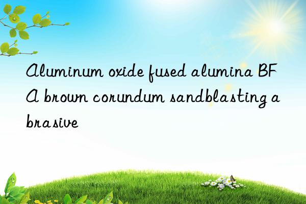 aluminum oxide fused alumina bfa brown corundum sandblasting abrasive