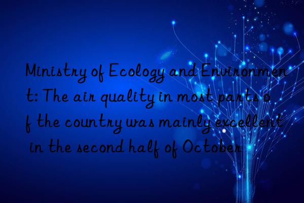 ministry of ecology and environment: the air quality in most parts of the country was mainly excellent in the second half of october